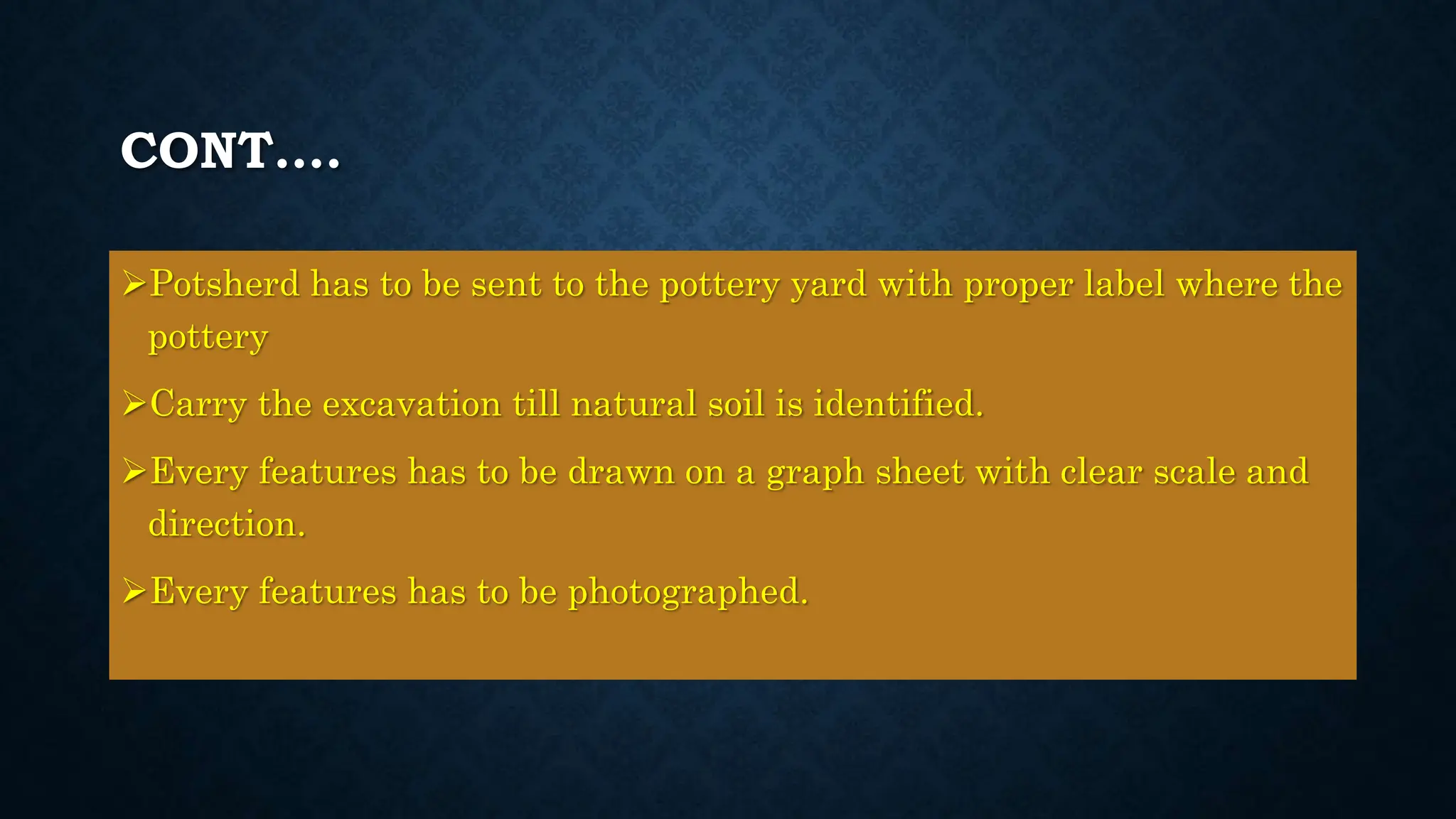 CONT….
Potsherd has to be sent to the pottery yard with proper label where the
pottery
Carry the excavation till natural soil is identified.
Every features has to be drawn on a graph sheet with clear scale and
direction.
Every features has to be photographed.
 