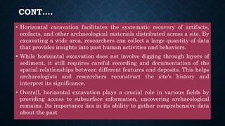 CONT….
• Horizontal excavation facilitates the systematic recovery of artifacts,
ecofacts, and other archaeological materials distributed across a site. By
excavating a wide area, researchers can collect a large quantity of data
that provides insights into past human activities and behaviors.
• While horizontal excavation does not involve digging through layers of
sediment, it still requires careful recording and documentation of the
spatial relationships between different features and deposits. This helps
archaeologists and researchers reconstruct the site's history and
interpret its significance.
• Overall, horizontal excavation plays a crucial role in various fields by
providing access to subsurface information, uncovering archaeological
remains. Its importance lies in its ability to gather comprehensive data
about the past
 