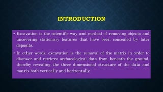 INTRODUCTION
• Excavation is the scientific way and method of removing objects and
uncovering stationary features that have been concealed by later
deposits.
• In other words, excavation is the removal of the matrix in order to
discover and retrieve archaeological data from beneath the ground,
thereby revealing the three dimensional structure of the data and
matrix both vertically and horizontally.
 