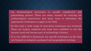 • An Archaeological excavation is usually complicated and
painstaking process. There are many reasons for carrying out
archaeological excavations and many ways to determine the
appropriate techniques to apply in the field.
• In this topic a wide range of excavation techniques are reviewed.
Some are largely outdated and some have modified to suit the
present need and become part of archaeology’s history.
• It is very difficult to demarcate any specific techniques as the sites
are formed in ecological, geological and geographical settings.
 