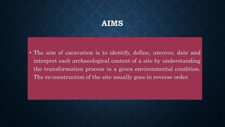 AIMS
• The aim of excavation is to identify, define, uncover, date and
interpret each archaeological context of a site by understanding
the transformation process in a given environmental condition.
The re-construction of the site usually goes in reverse order.
 