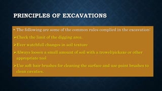 PRINCIPLES OF EXCAVATIONS
• The following are some of the common rules complied in the excavation:
Check the limit of the digging area.
Ever watchfull changes in soil texture
Always loosen a small amount of soil with a trowel/pickaxe or other
appropriate tool
Use soft hair brushes for cleaning the surface and use paint brushes to
clean cavaties.
 