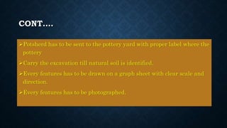 CONT….
Potsherd has to be sent to the pottery yard with proper label where the
pottery
Carry the excavation till natural soil is identified.
Every features has to be drawn on a graph sheet with clear scale and
direction.
Every features has to be photographed.
 