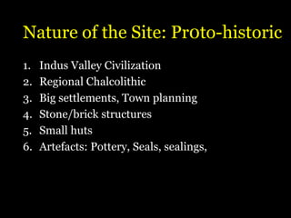 Nature of the Site: Pr0to-historic
1. Indus Valley Civilization
2. Regional Chalcolithic
3. Big settlements, Town planning
4. Stone/brick structures
5. Small huts
6. Artefacts: Pottery, Seals, sealings,
 