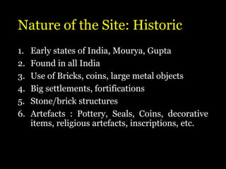 Nature of the Site: Historic
1. Early states of India, Mourya, Gupta
2. Found in all India
3. Use of Bricks, coins, large metal objects
4. Big settlements, fortifications
5. Stone/brick structures
6. Artefacts : Pottery, Seals, Coins, decorative
items, religious artefacts, inscriptions, etc.
 