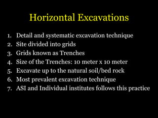 Horizontal Excavations
1. Detail and systematic excavation technique
2. Site divided into grids
3. Grids known as Trenches
4. Size of the Trenches: 10 meter x 10 meter
5. Excavate up to the natural soil/bed rock
6. Most prevalent excavation technique
7. ASI and Individual institutes follows this practice
 