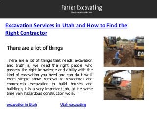 Excavation Services in Utah and How to Find the
Right Contractor
There are a lot of things
There are a lot of things that needs excavation
and truth is, we need the right people who
possess the right knowledge and ability with the
kind of excavation you need and can do it well.
From simple snow removal to residential and
commercial excavation to build houses and
buildings, it is a very important job, at the same
time very hazardous construction work.
excavation in Utah

Utah excavating

 