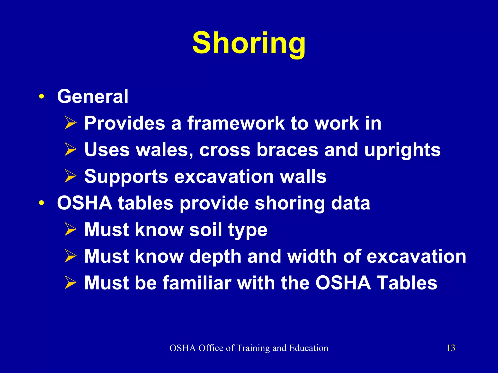 Shoring General Provides a framework to work in Uses wales, cross braces and uprights Supports excavation walls OSHA tables provide shoring data Must know soil type Must know depth and width of excavation Must be familiar with the OSHA Tables 
