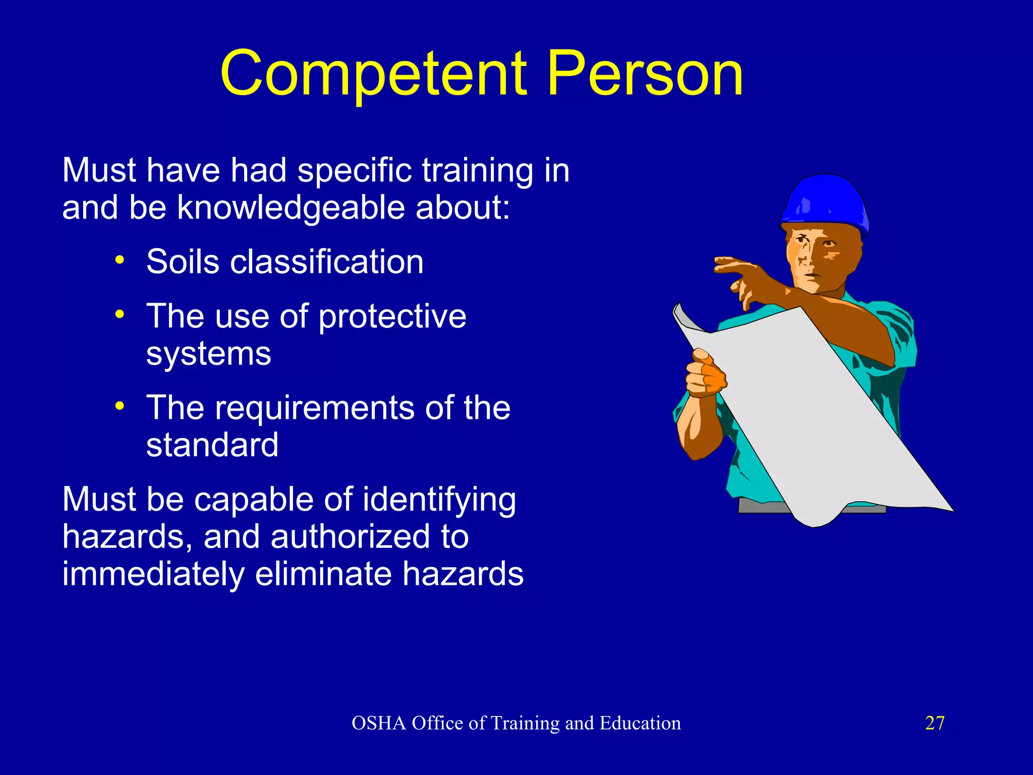 Competent Person   Must have had specific training in and be knowledgeable about: Soils classification The use of protective systems The requirements of the standard Must be capable of identifying hazards, and authorized to immediately eliminate hazards 