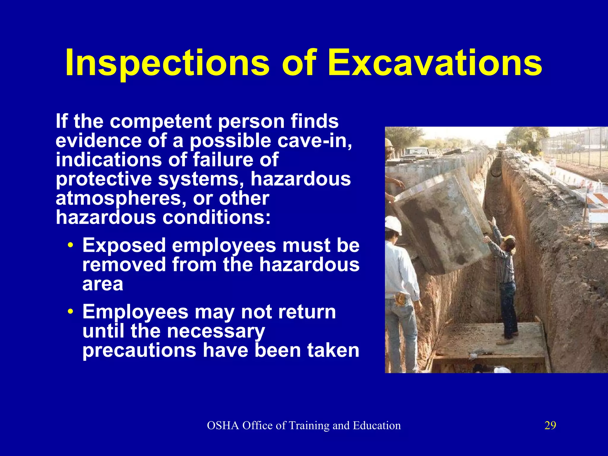 Inspections of Excavations If the competent person finds evidence of a possible cave-in, indications of failure of protective systems, hazardous atmospheres, or other hazardous conditions: Exposed employees must be removed from the hazardous area Employees may not return until the necessary precautions have been taken 