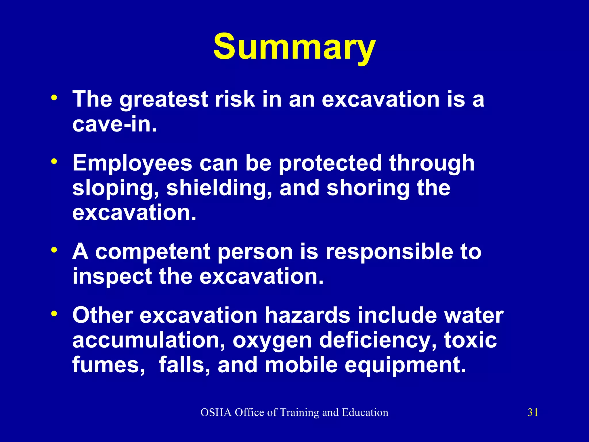 Summary The greatest risk in an excavation is a cave-in. Employees can be protected through sloping, shielding, and shoring the excavation. A competent person is responsible to inspect the excavation.  Other excavation hazards include water accumulation, oxygen deficiency, toxic fumes,  falls, and mobile equipment. 