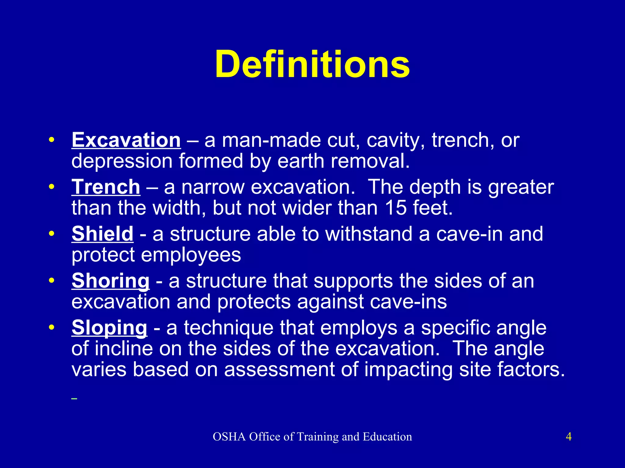 Definitions Excavation   – a   man-made cut, cavity, trench, or depression formed by earth removal. Trench   – a narrow excavation.  The depth is greater than the width, but not wider than 15 feet. Shield  - a structure able to withstand a cave-in and protect employees Shoring  - a structure that supports the sides of an excavation and protects against cave-ins Sloping  - a technique that employs a specific angle of incline on the sides of the excavation.  The angle varies based on assessment of impacting site factors.   