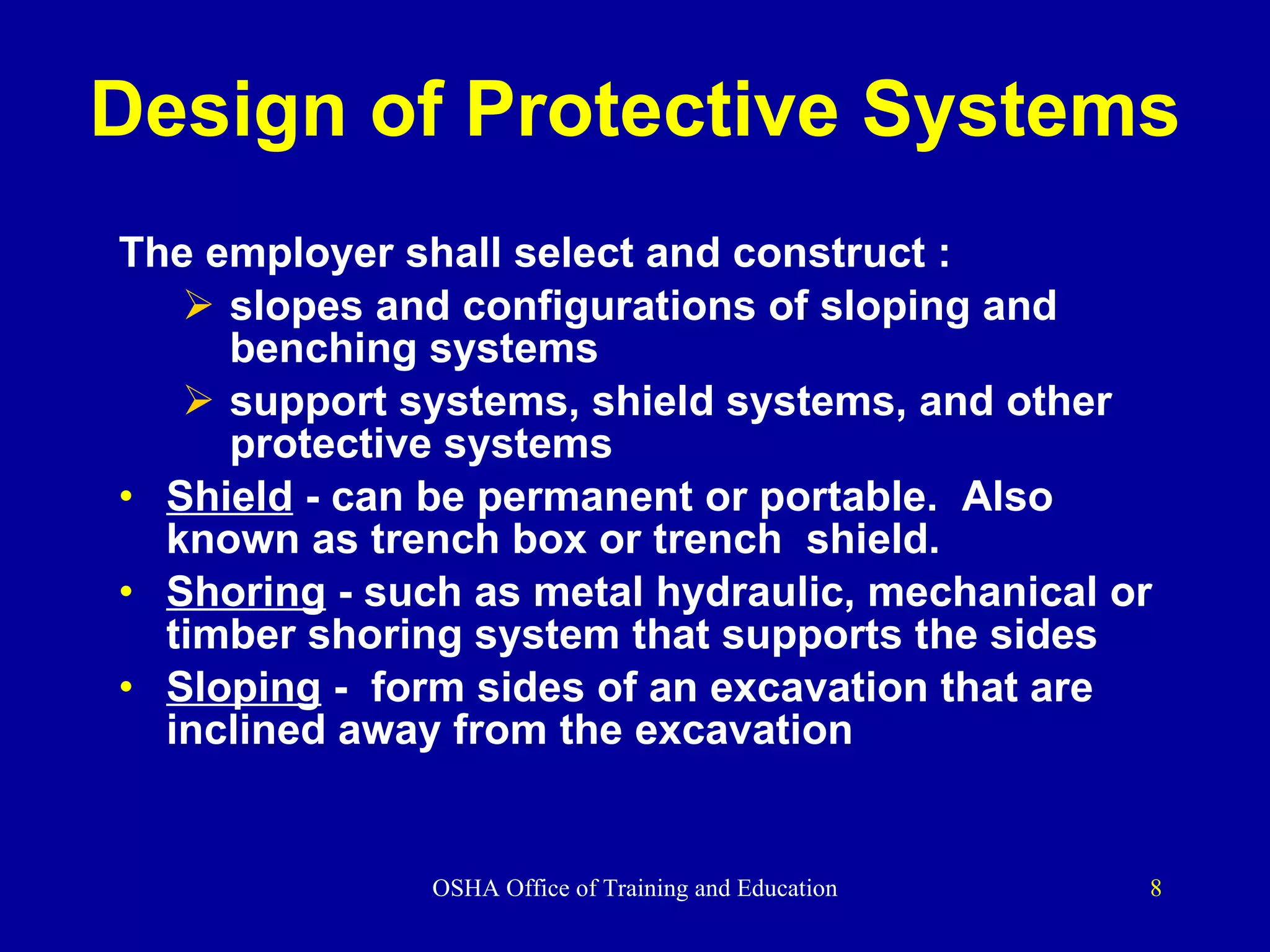 Design of Protective Systems The employer shall select and construct : slopes and configurations of sloping and benching systems support systems, shield systems, and other protective systems Shield  - can be permanent or portable.  Also known as trench box or trench  shield. Shoring  - such as metal hydraulic, mechanical or timber shoring system that supports the sides  Sloping  -  form sides of an excavation that are inclined away from the excavation 