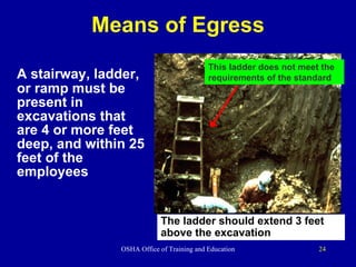 Means of Egress A stairway, ladder, or ramp must be present in excavations that are 4 or more feet deep, and within 25 feet of the employees This ladder does not meet the requirements of the standard The ladder should extend 3 feet  above the excavation 