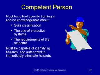 Competent Person   Must have had specific training in and be knowledgeable about: Soils classification The use of protective systems The requirements of the standard Must be capable of identifying hazards, and authorized to immediately eliminate hazards 