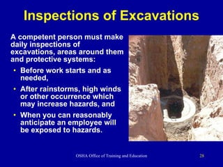 Inspections of Excavations A competent person must make daily inspections of excavations, areas around them and protective systems:  Before work starts and as needed,  After rainstorms, high winds  or other occurrence which may increase hazards, and  When you can reasonably anticipate an employee will be exposed to hazards. 