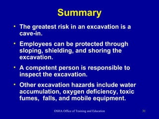 Summary The greatest risk in an excavation is a cave-in. Employees can be protected through sloping, shielding, and shoring the excavation. A competent person is responsible to inspect the excavation.  Other excavation hazards include water accumulation, oxygen deficiency, toxic fumes,  falls, and mobile equipment. 