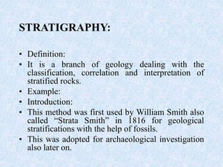 STRATIGRAPHY:
• Definition:
• It is a branch of geology dealing with the
classification, correlation and interpretation of
stratified rocks.
• Example:
• Introduction:
• This method was first used by William Smith also
called “Strata Smith” in 1816 for geological
stratifications with the help of fossils.
• This was adopted for archaeological investigation
also later on.
 