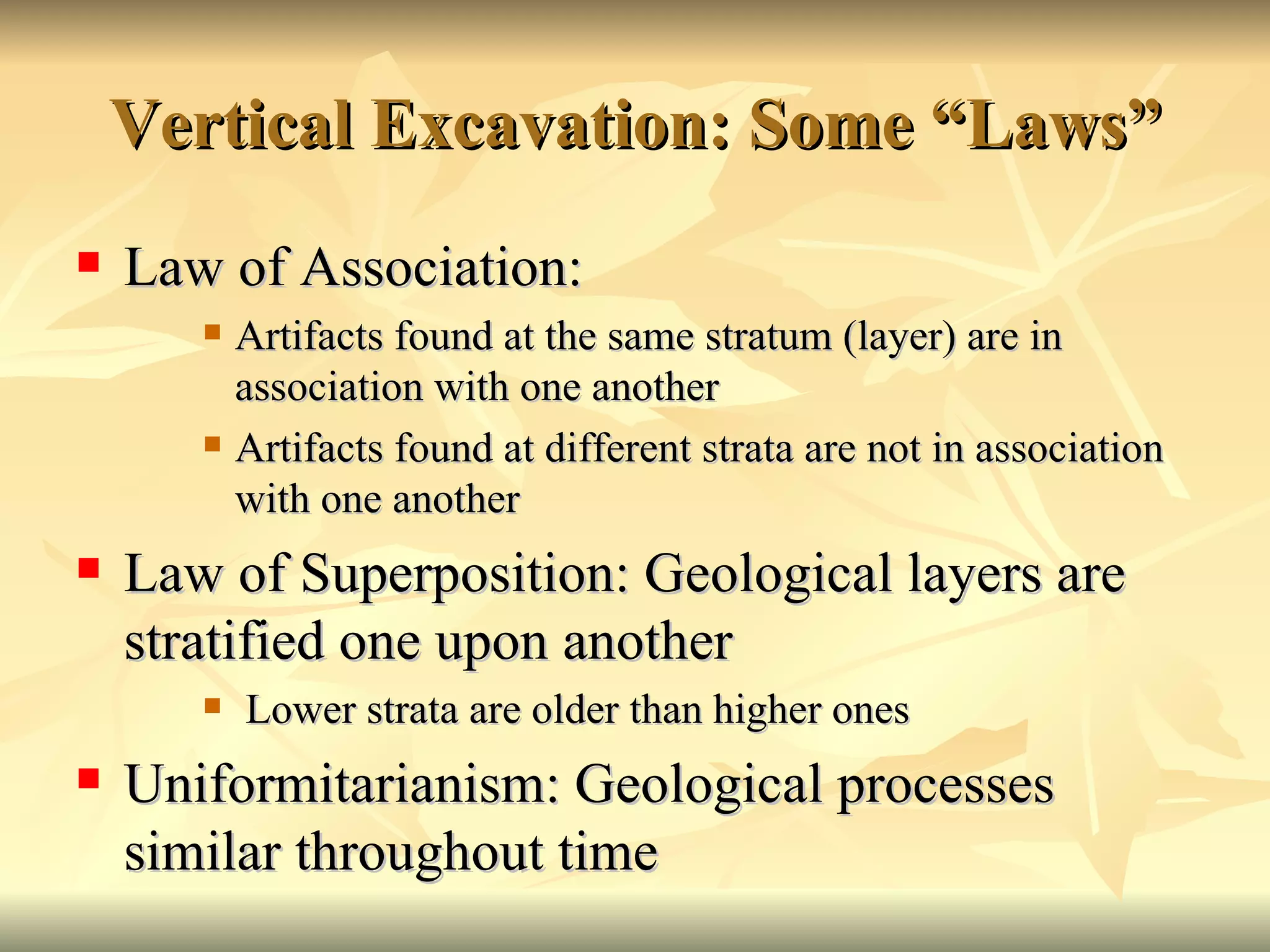 Vertical Excavation: Some “Laws” Law of Association: Artifacts found at the same stratum (layer) are in association with one another Artifacts found at different strata are not in association with one another Law of Superposition: Geological layers are stratified one upon another Lower strata are older than higher ones Uniformitarianism: Geological processes similar throughout time 