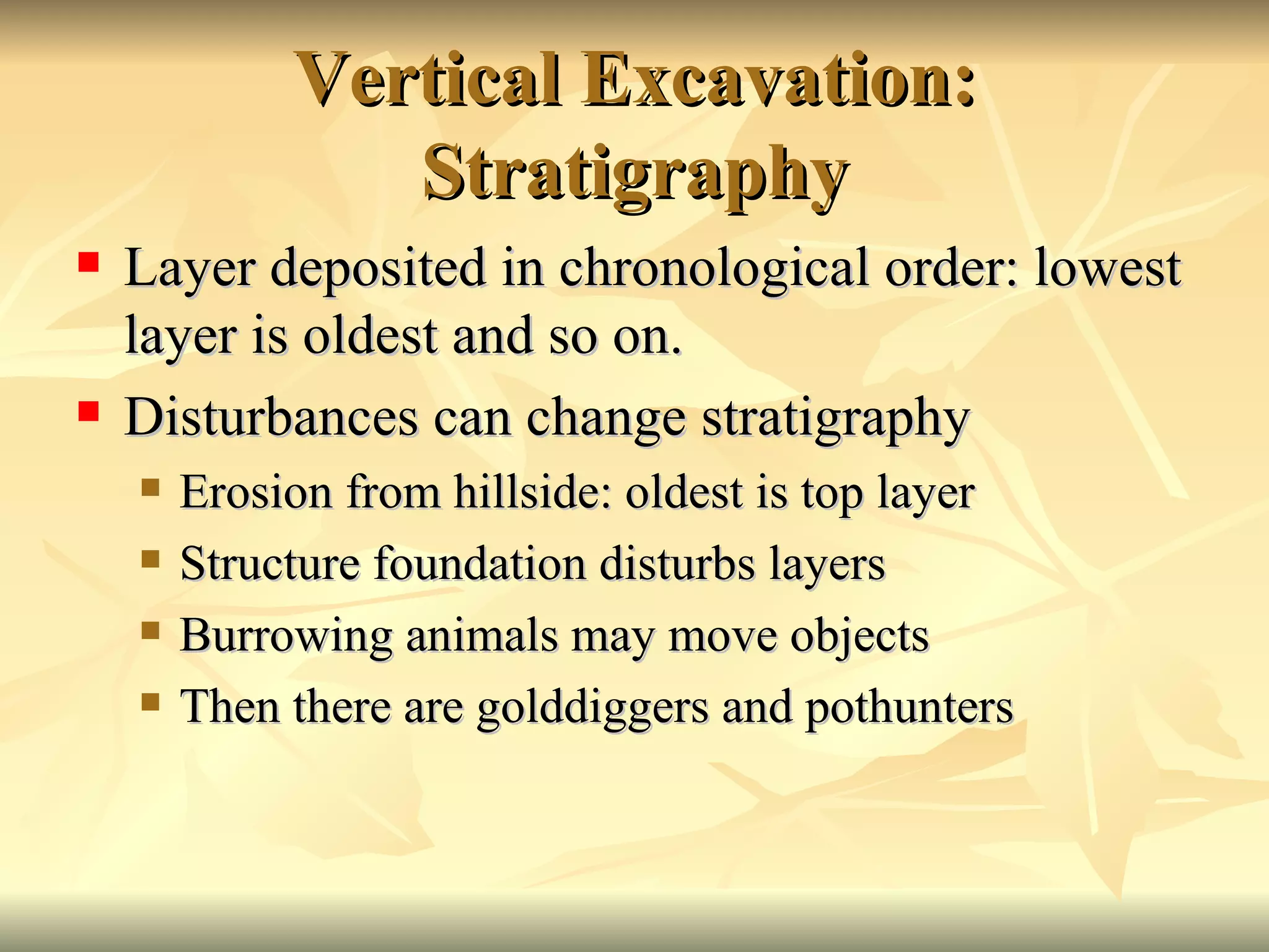 Vertical Excavation: Stratigraphy Layer deposited in chronological order: lowest layer is oldest and so on. Disturbances can change stratigraphy Erosion from hillside: oldest is top layer Structure foundation disturbs layers Burrowing animals may move objects Then there are golddiggers and pothunters 
