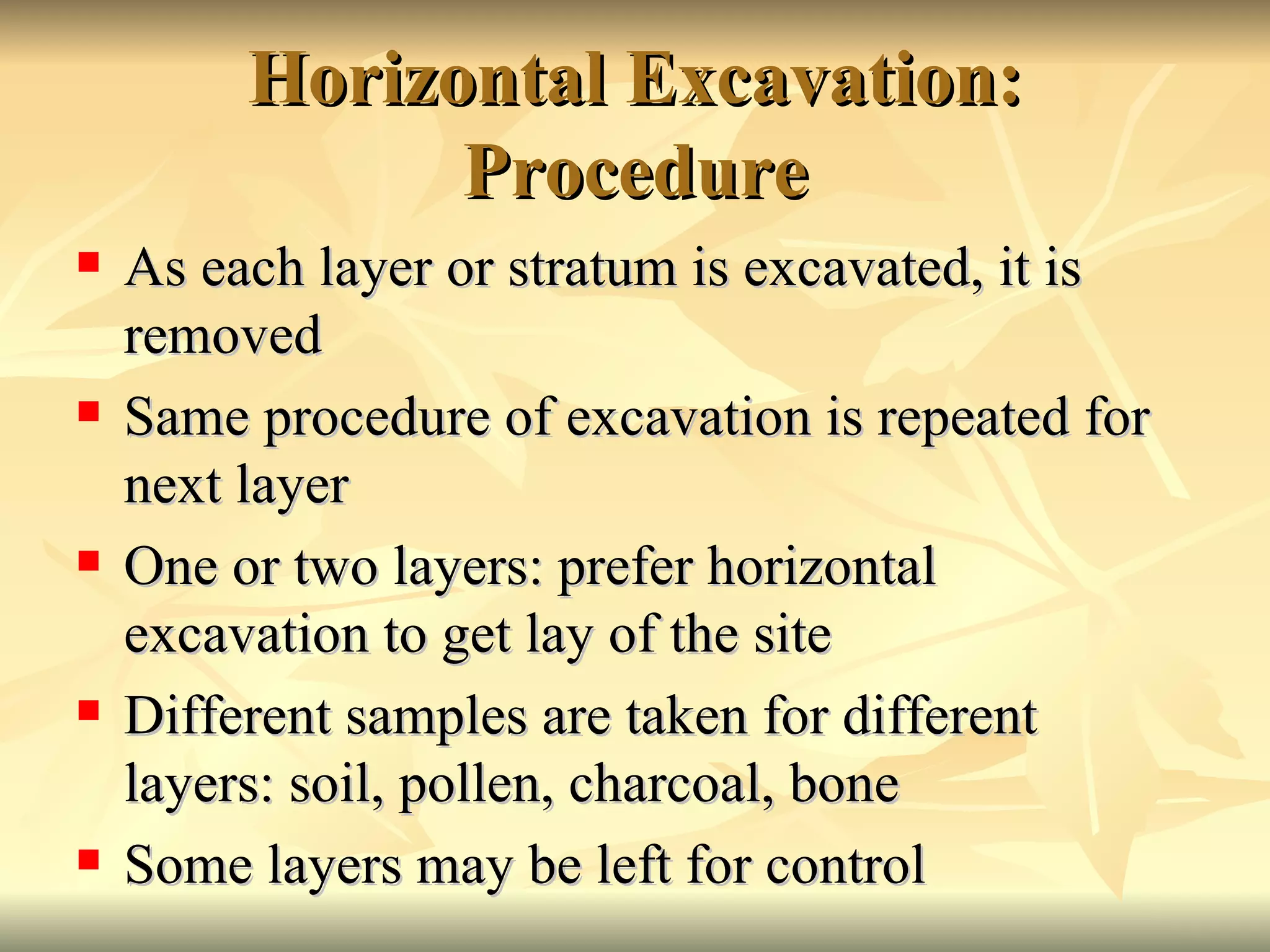 Horizontal Excavation: Procedure As each layer or stratum is excavated, it is removed Same procedure of excavation is repeated for next layer One or two layers: prefer horizontal excavation to get lay of the site Different samples are taken for different layers: soil, pollen, charcoal, bone Some layers may be left for control 
