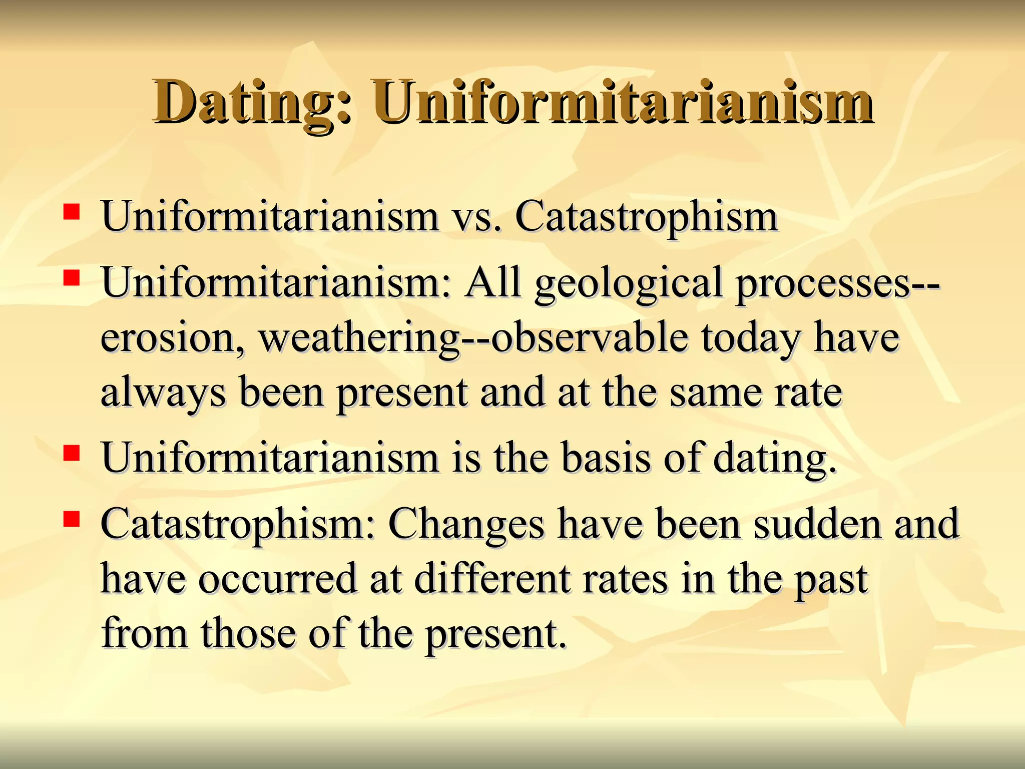 Dating: Uniformitarianism Uniformitarianism vs. Catastrophism Uniformitarianism: All geological processes--erosion, weathering--observable today have always been present and at the same rate Uniformitarianism is the basis of dating. Catastrophism: Changes have been sudden and have occurred at different rates in the past from those of the present. 
