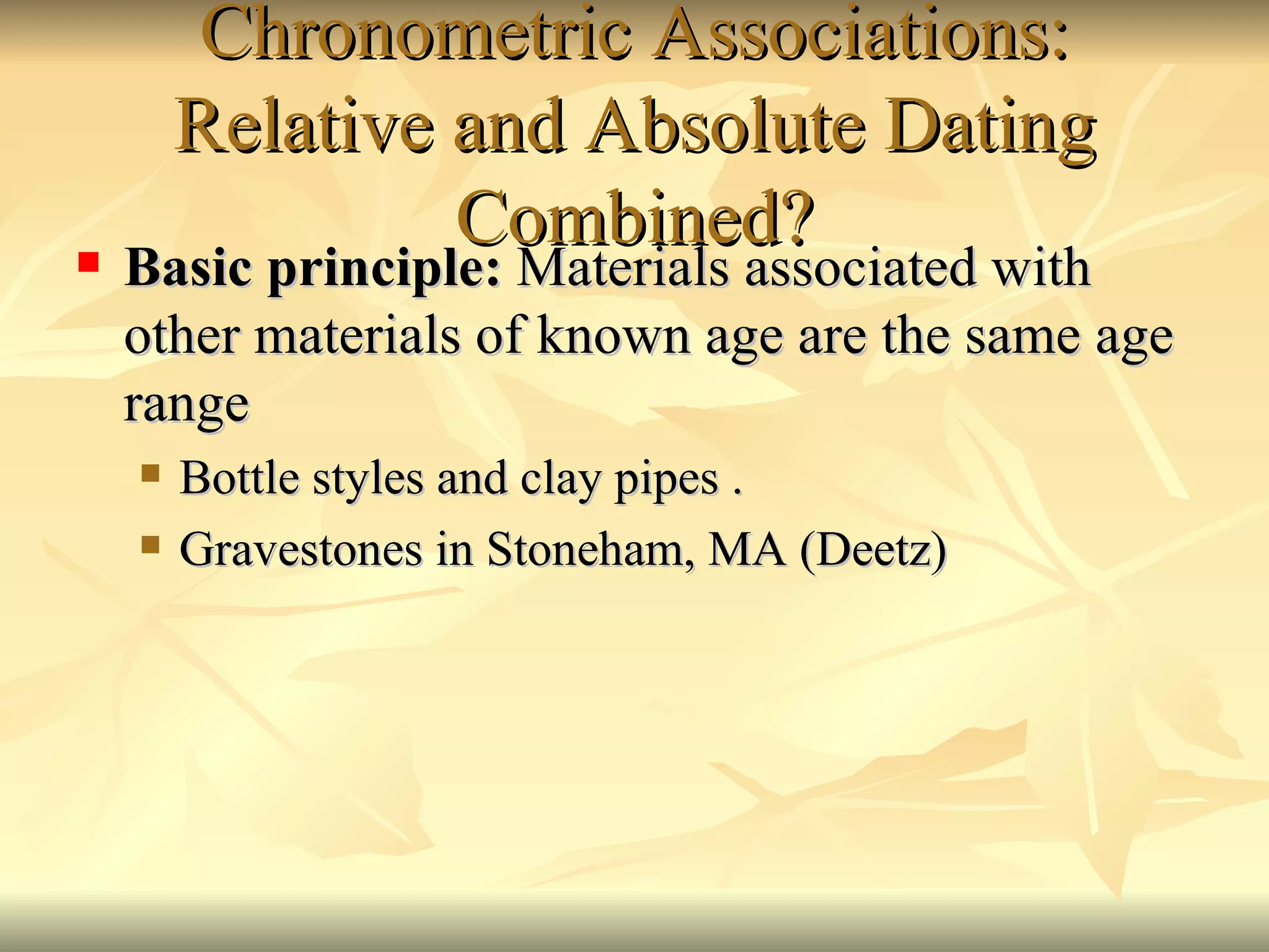 Chronometric Associations: Relative and Absolute Dating Combined? Basic principle:  Materials associated with other materials of known age are the same age range Bottle styles and clay pipes . Gravestones in Stoneham, MA (Deetz) 
