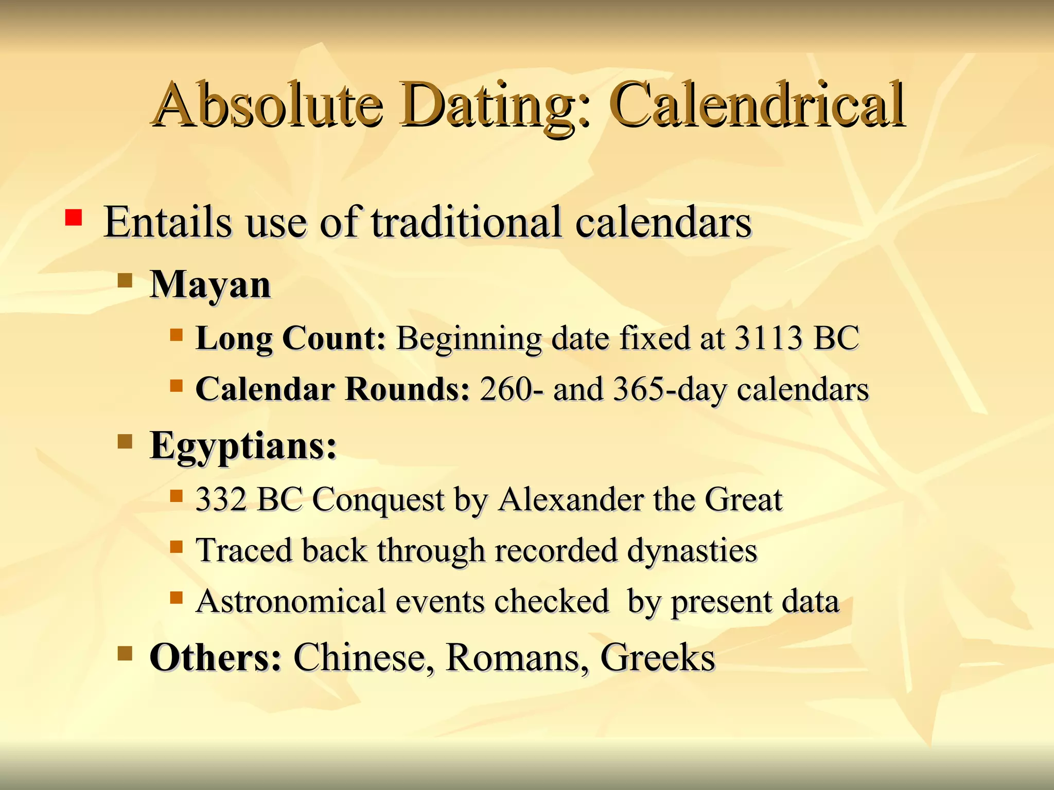 Absolute Dating: Calendrical Entails use of traditional calendars Mayan Long Count:  Beginning date fixed at 3113 BC Calendar Rounds:  260- and 365-day calendars Egyptians:  332 BC Conquest by Alexander the Great Traced back through recorded dynasties Astronomical events checked  by present data  Others:  Chinese, Romans, Greeks 