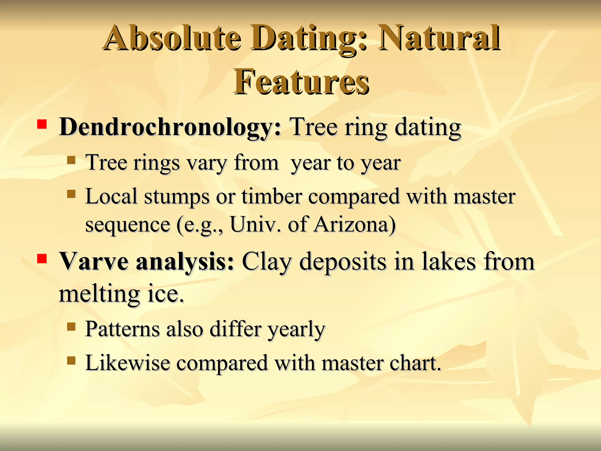 Absolute Dating: Natural Features Dendrochronology:  Tree ring dating Tree rings vary from  year to year Local stumps or timber compared with master sequence (e.g., Univ. of Arizona) Varve analysis:  Clay deposits in lakes from melting ice. Patterns also differ yearly Likewise compared with master chart. 