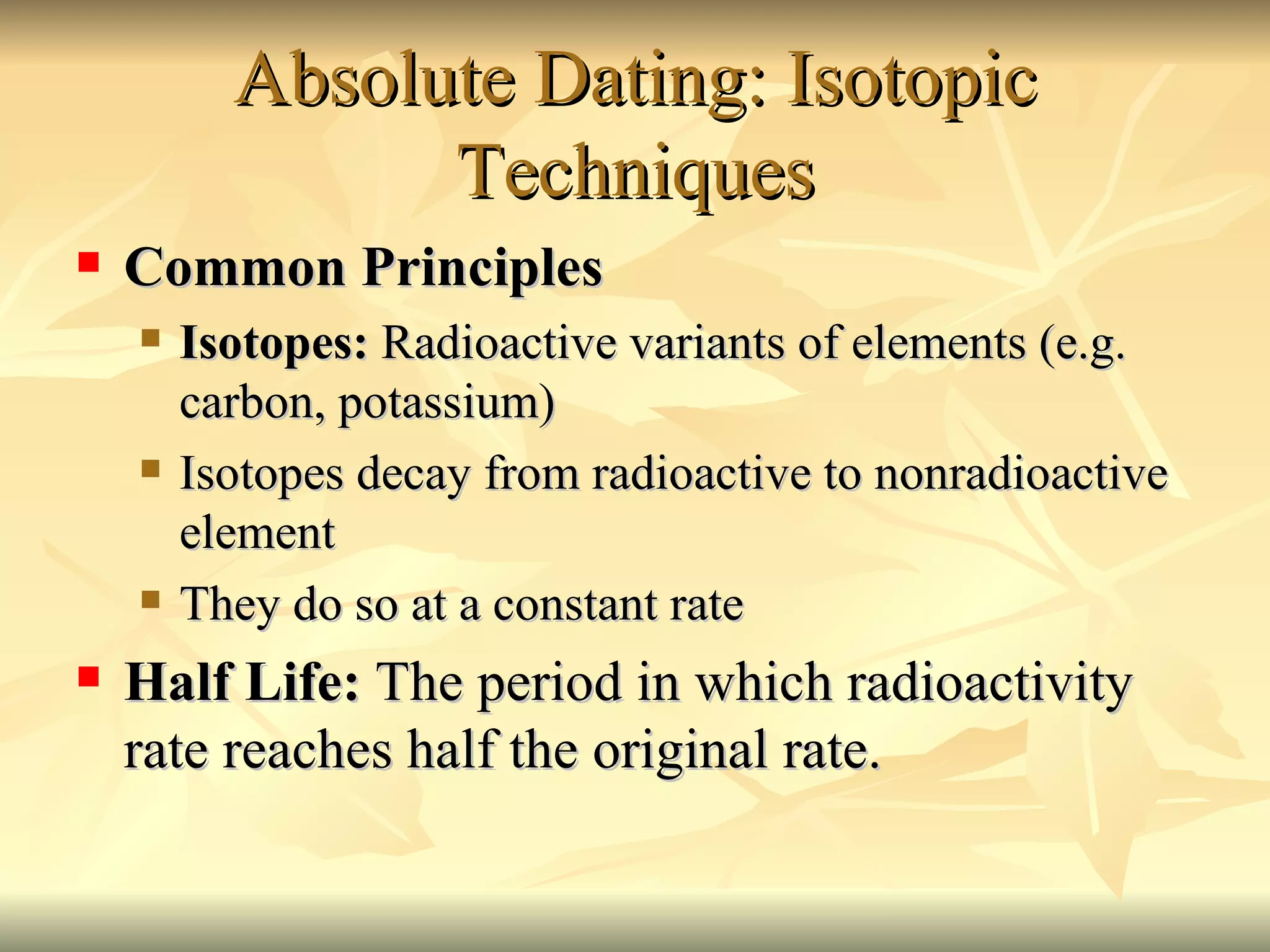 Absolute Dating: Isotopic Techniques Common Principles Isotopes:  Radioactive variants of elements (e.g. carbon, potassium) Isotopes decay from radioactive to nonradioactive element  They do so at a constant rate Half Life:  The period in which radioactivity rate reaches half the original rate. 