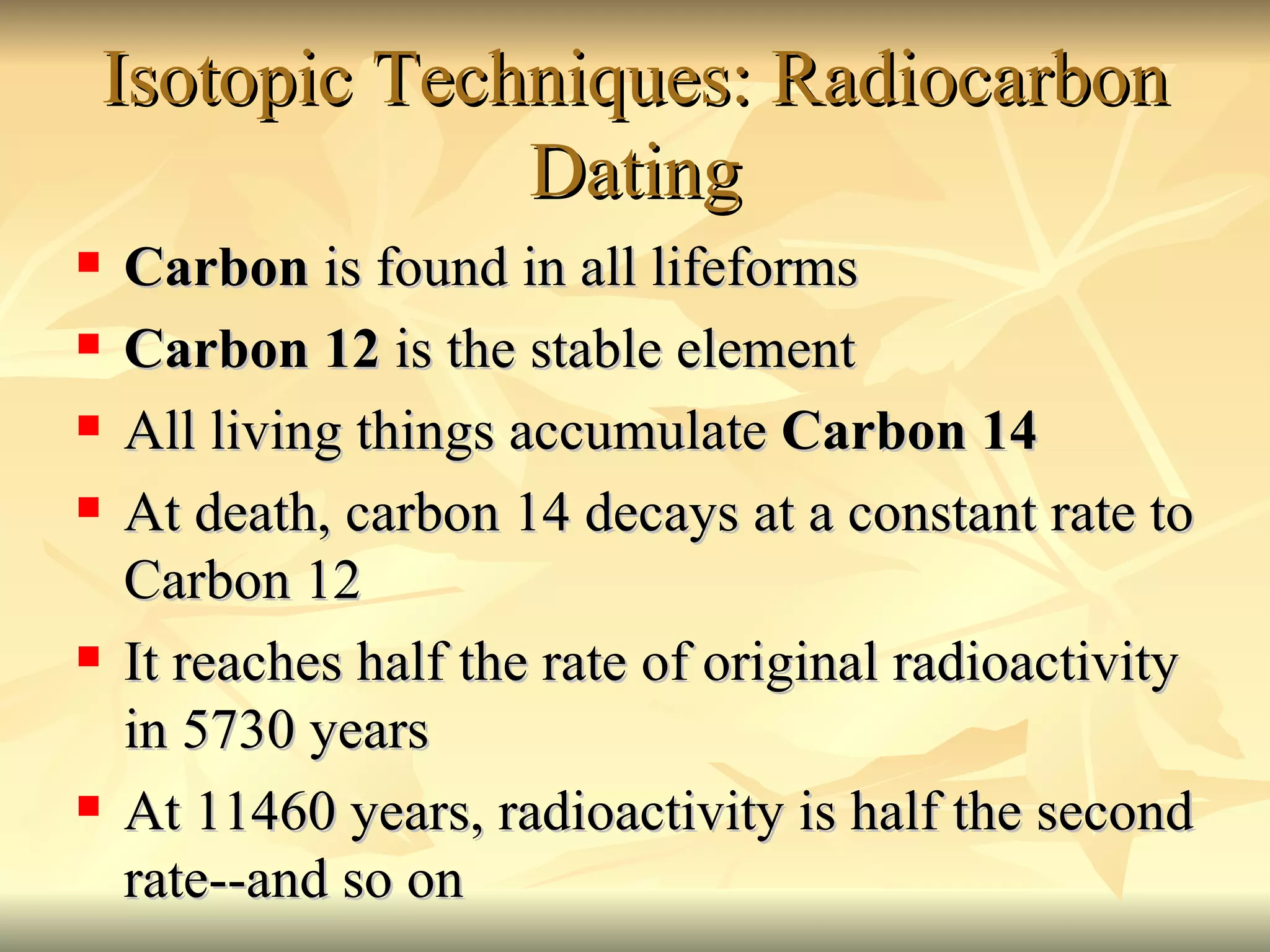 Isotopic Techniques: Radiocarbon Dating Carbon  is found in all lifeforms Carbon 12  is the stable element All living things accumulate  Carbon 14 At death, carbon 14 decays at a constant rate to Carbon 12 It reaches half the rate of original radioactivity in 5730 years At 11460 years, radioactivity is half the second rate--and so on 