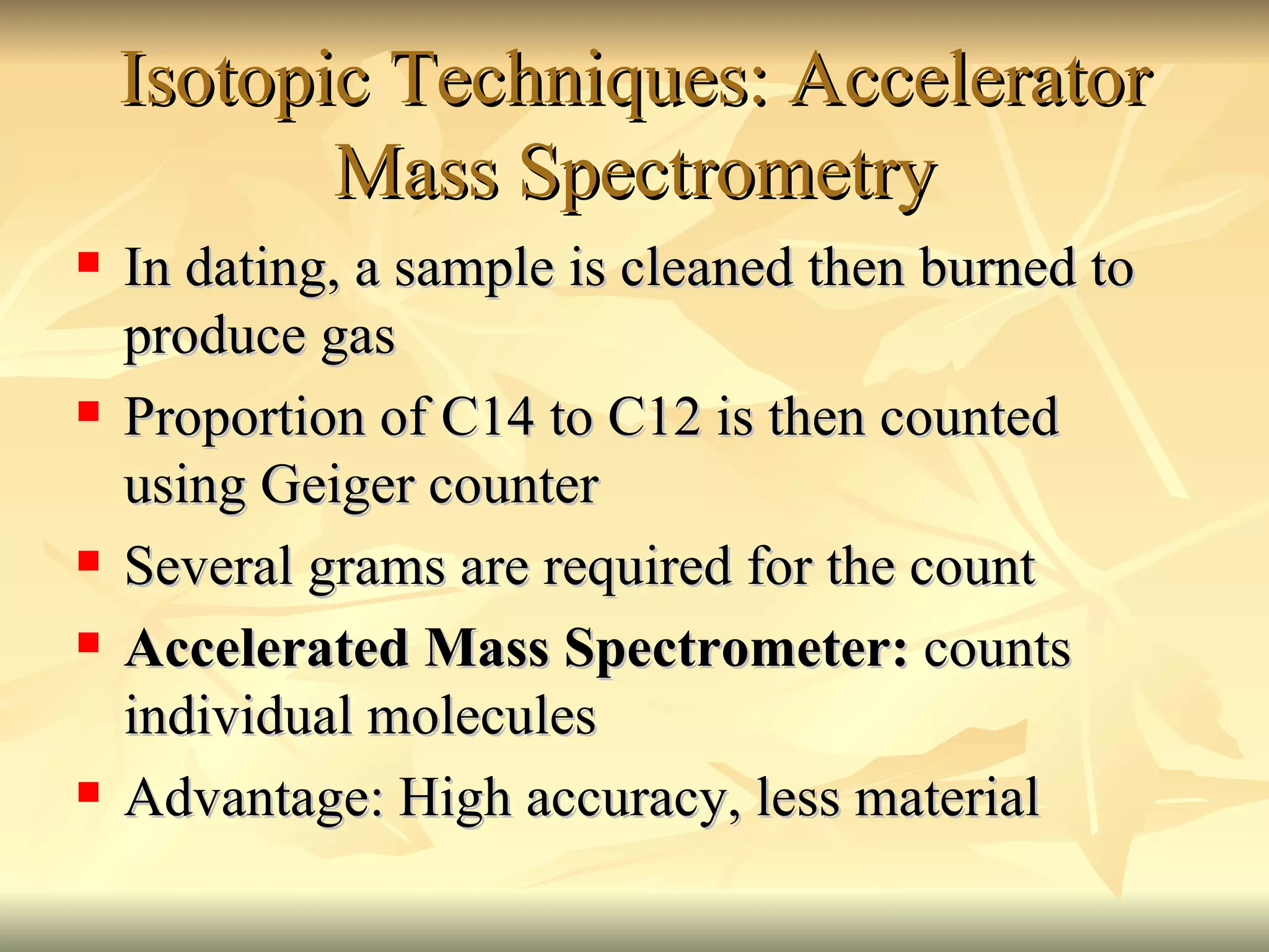 Isotopic Techniques: Accelerator Mass Spectrometry In dating, a sample is cleaned then burned to produce gas Proportion of C14 to C12 is then counted using Geiger counter Several grams are required for the count Accelerated Mass Spectrometer:  counts individual molecules Advantage: High accuracy, less material 