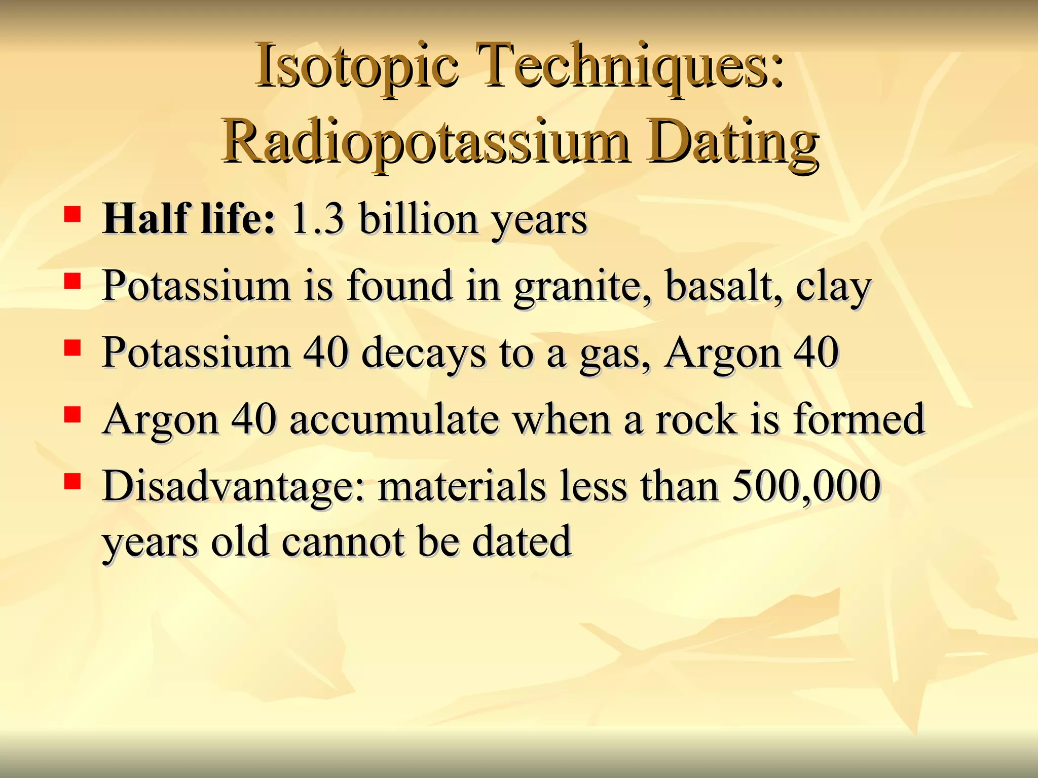 Isotopic Techniques: Radiopotassium Dating Half life:  1.3 billion years Potassium is found in granite, basalt, clay Potassium 40 decays to a gas, Argon 40 Argon 40 accumulate when a rock is formed Disadvantage: materials less than 500,000 years old cannot be dated 