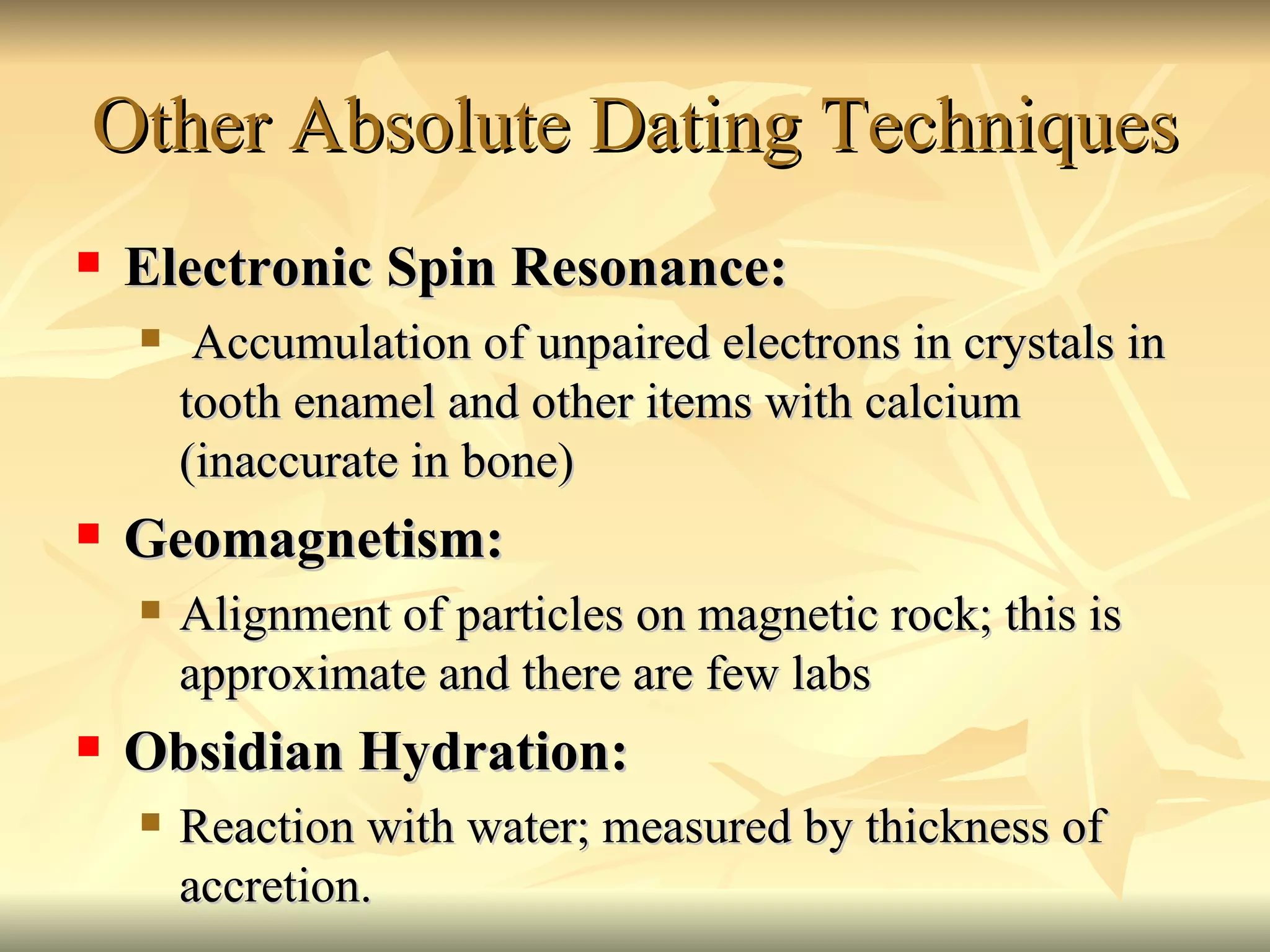 Other Absolute Dating Techniques Electronic Spin Resonance: Accumulation of unpaired electrons in crystals in tooth enamel and other items with calcium (inaccurate in bone) Geomagnetism:  Alignment of particles on magnetic rock; this is approximate and there are few labs Obsidian Hydration: Reaction with water; measured by thickness of accretion. 