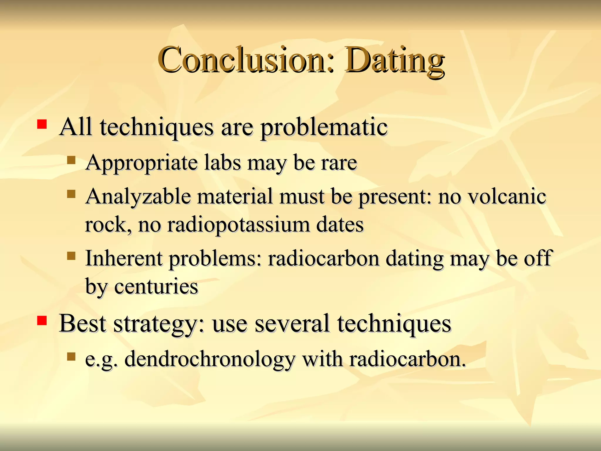 Conclusion: Dating All techniques are problematic Appropriate labs may be rare Analyzable material must be present: no volcanic rock, no radiopotassium dates Inherent problems: radiocarbon dating may be off by centuries Best strategy: use several techniques e.g. dendrochronology with radiocarbon. 