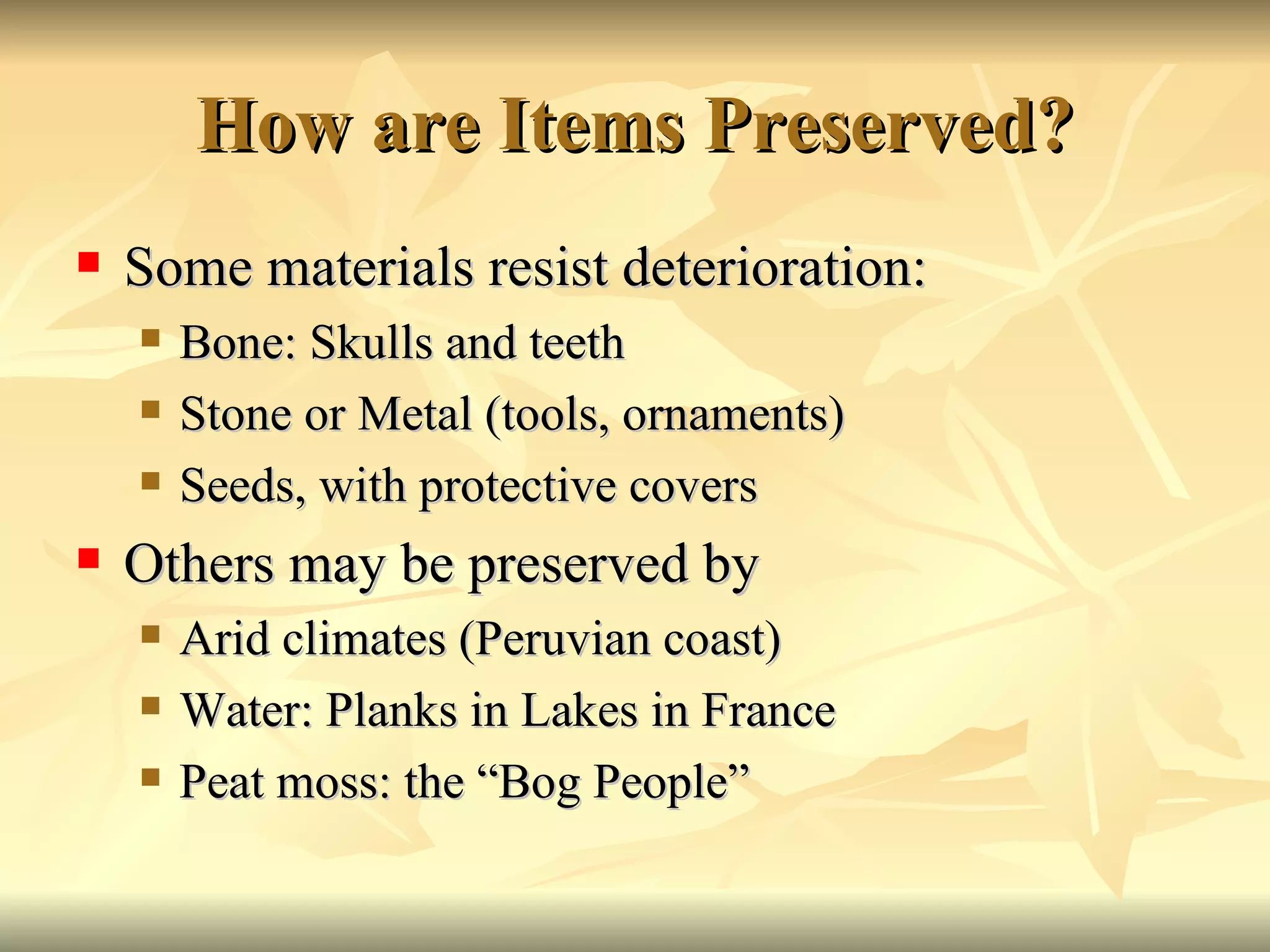 How are Items Preserved? Some materials resist deterioration: Bone: Skulls and teeth Stone or Metal (tools, ornaments) Seeds, with protective covers Others may be preserved by Arid climates (Peruvian coast) Water: Planks in Lakes in France Peat moss: the “Bog People” 