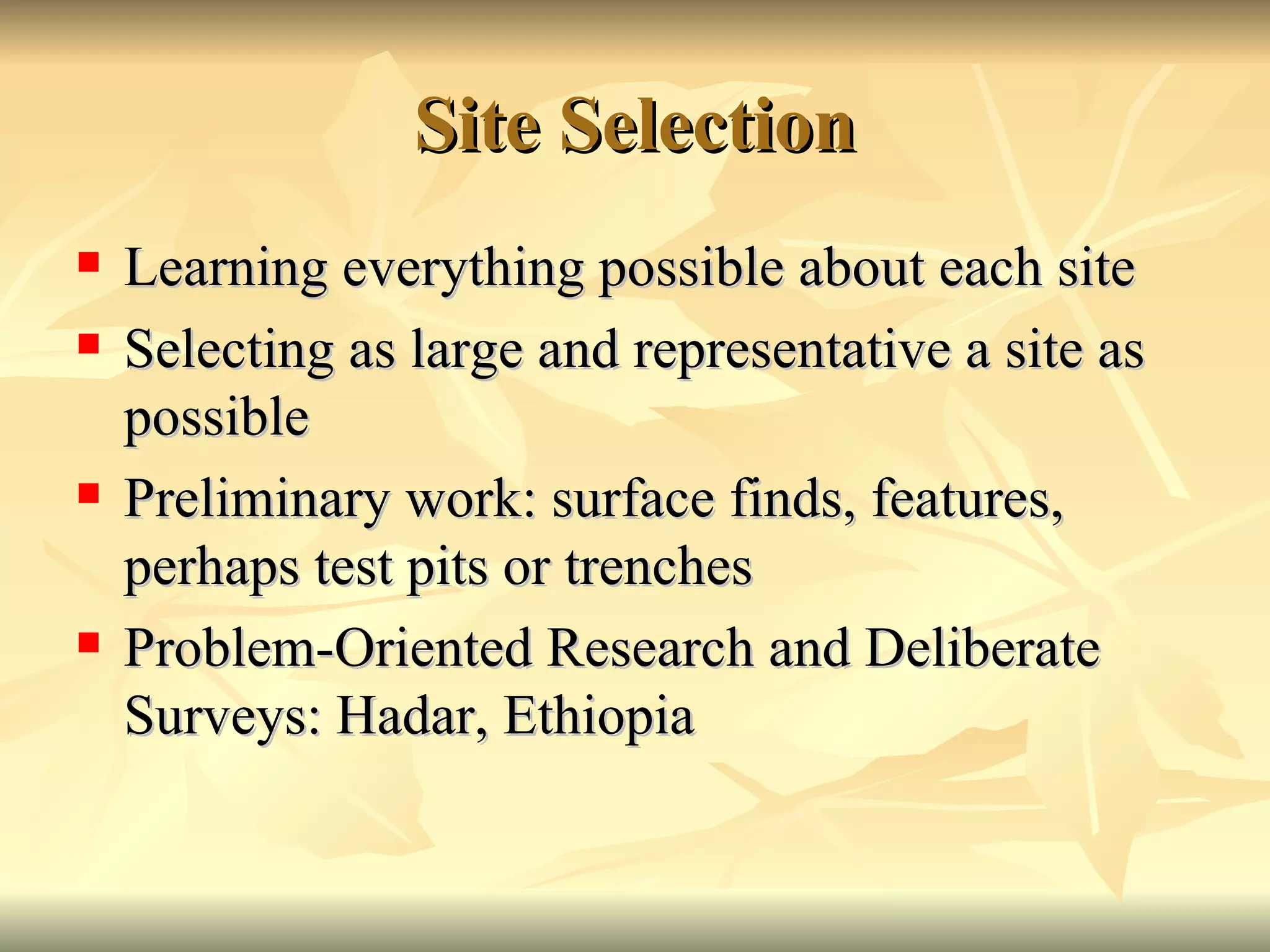 Site Selection Learning everything possible about each site Selecting as large and representative a site as possible Preliminary work: surface finds, features, perhaps test pits or trenches Problem-Oriented Research and Deliberate Surveys: Hadar, Ethiopia 