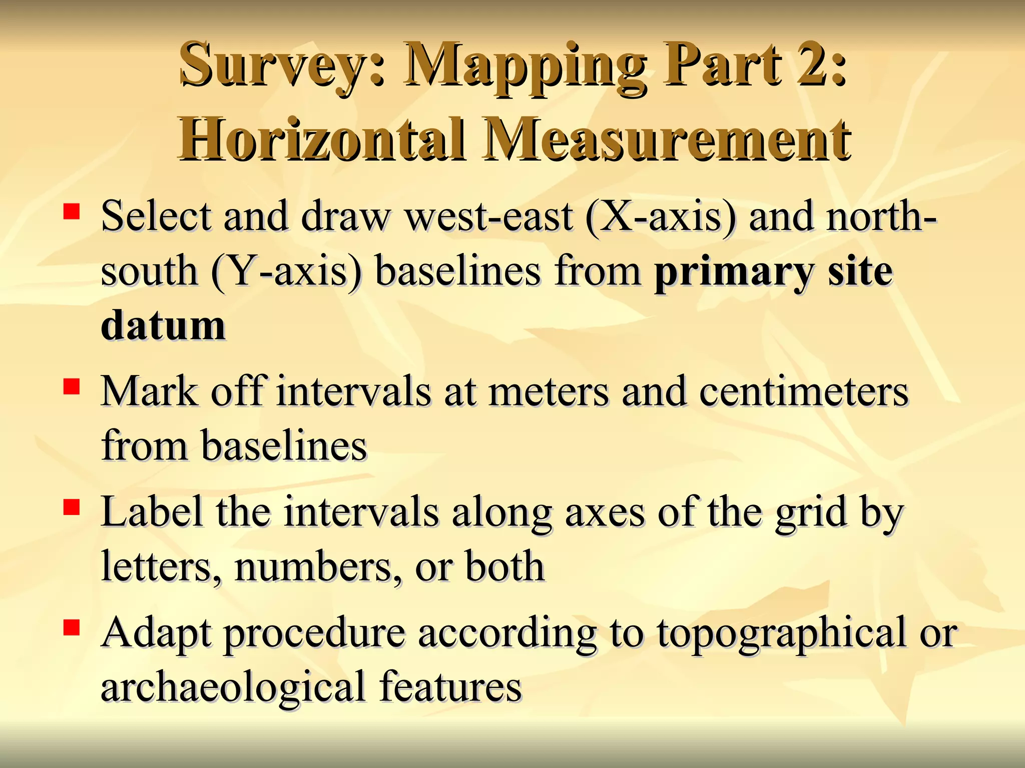 Survey: Mapping Part 2: Horizontal Measurement Select and draw west-east (X-axis) and north-south (Y-axis) baselines from  primary site datum  Mark off intervals at meters and centimeters from baselines Label the intervals along axes of the grid by letters, numbers, or both Adapt procedure according to topographical or archaeological features 