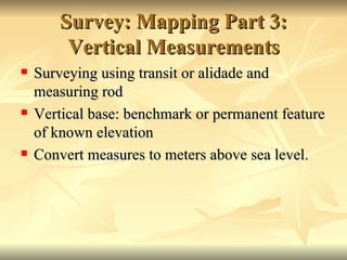 Survey: Mapping Part 3: Vertical Measurements Surveying using transit or alidade and measuring rod Vertical base: benchmark or permanent feature of known elevation Convert measures to meters above sea level. 