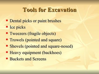 Tools for Excavation Dental picks or paint brushes Ice picks Tweezers (fragile objects) Trowels (pointed and square) Shovels (pointed and square-nosed) Heavy equipment (backhoes) Buckets and Screens 