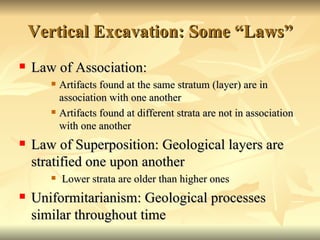 Vertical Excavation: Some “Laws” Law of Association: Artifacts found at the same stratum (layer) are in association with one another Artifacts found at different strata are not in association with one another Law of Superposition: Geological layers are stratified one upon another Lower strata are older than higher ones Uniformitarianism: Geological processes similar throughout time 