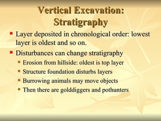 Vertical Excavation: Stratigraphy Layer deposited in chronological order: lowest layer is oldest and so on. Disturbances can change stratigraphy Erosion from hillside: oldest is top layer Structure foundation disturbs layers Burrowing animals may move objects Then there are golddiggers and pothunters 
