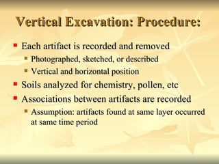 Vertical Excavation: Procedure:  Each artifact is recorded and removed Photographed, sketched, or described Vertical and horizontal position Soils analyzed for chemistry, pollen, etc Associations between artifacts are recorded Assumption: artifacts found at same layer occurred at same time period 