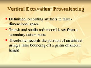 Vertical Excavation: Proveniencing Definition: recording artifacts in three-dimensional space Transit and stadia rod: record is set from a secondary datum point Theodolite: records the position of an artifact using a laser bouncing off a prism of known height 