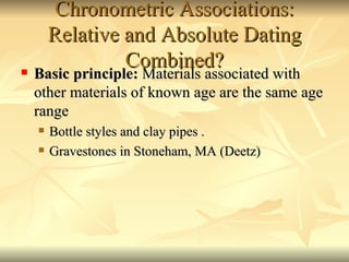 Chronometric Associations: Relative and Absolute Dating Combined? Basic principle:  Materials associated with other materials of known age are the same age range Bottle styles and clay pipes . Gravestones in Stoneham, MA (Deetz) 