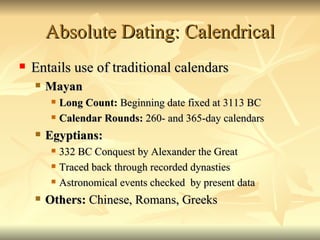 Absolute Dating: Calendrical Entails use of traditional calendars Mayan Long Count:  Beginning date fixed at 3113 BC Calendar Rounds:  260- and 365-day calendars Egyptians:  332 BC Conquest by Alexander the Great Traced back through recorded dynasties Astronomical events checked  by present data  Others:  Chinese, Romans, Greeks 