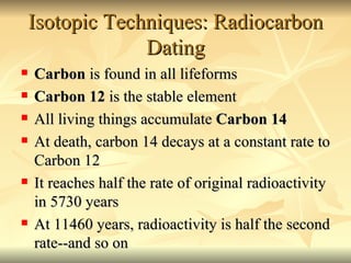 Isotopic Techniques: Radiocarbon Dating Carbon  is found in all lifeforms Carbon 12  is the stable element All living things accumulate  Carbon 14 At death, carbon 14 decays at a constant rate to Carbon 12 It reaches half the rate of original radioactivity in 5730 years At 11460 years, radioactivity is half the second rate--and so on 