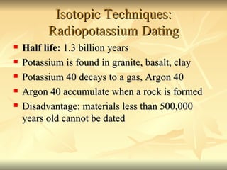 Isotopic Techniques: Radiopotassium Dating Half life:  1.3 billion years Potassium is found in granite, basalt, clay Potassium 40 decays to a gas, Argon 40 Argon 40 accumulate when a rock is formed Disadvantage: materials less than 500,000 years old cannot be dated 