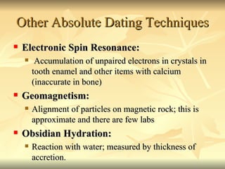 Other Absolute Dating Techniques Electronic Spin Resonance: Accumulation of unpaired electrons in crystals in tooth enamel and other items with calcium (inaccurate in bone) Geomagnetism:  Alignment of particles on magnetic rock; this is approximate and there are few labs Obsidian Hydration: Reaction with water; measured by thickness of accretion. 