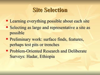 Site Selection Learning everything possible about each site Selecting as large and representative a site as possible Preliminary work: surface finds, features, perhaps test pits or trenches Problem-Oriented Research and Deliberate Surveys: Hadar, Ethiopia 